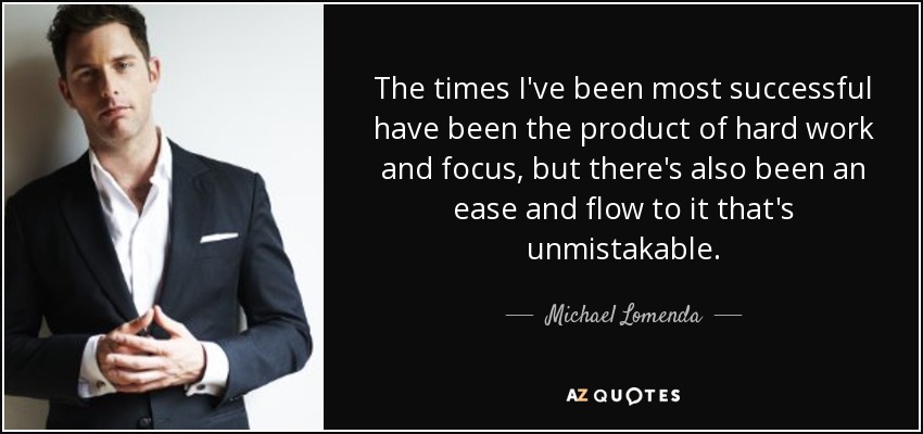 The times I've been most successful have been the product of hard work and focus, but there's also been an ease and flow to it that's unmistakable. - Michael Lomenda