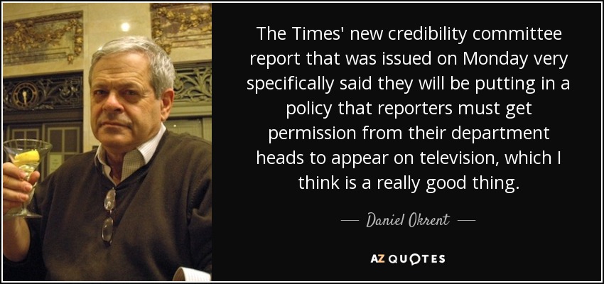 The Times' new credibility committee report that was issued on Monday very specifically said they will be putting in a policy that reporters must get permission from their department heads to appear on television, which I think is a really good thing. - Daniel Okrent