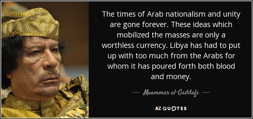 The times of Arab nationalism and unity are gone forever. These ideas which mobilized the masses are only a worthless currency. Libya has had to put up with too much from the Arabs for whom it has poured forth both blood and money. - Muammar al-Gaddafi