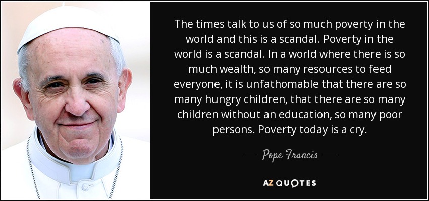 The times talk to us of so much poverty in the world and this is a scandal. Poverty in the world is a scandal. In a world where there is so much wealth, so many resources to feed everyone, it is unfathomable that there are so many hungry children, that there are so many children without an education, so many poor persons. Poverty today is a cry. - Pope Francis