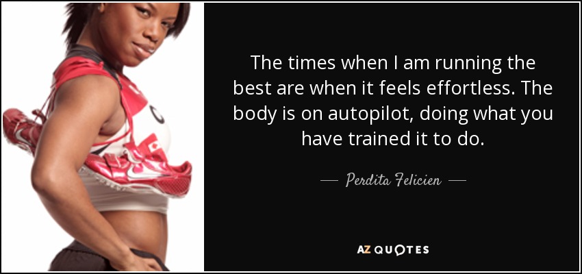 The times when I am running the best are when it feels effortless. The body is on autopilot, doing what you have trained it to do. - Perdita Felicien