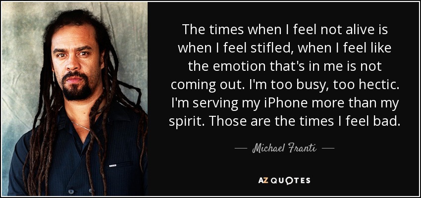 The times when I feel not alive is when I feel stifled, when I feel like the emotion that's in me is not coming out. I'm too busy, too hectic. I'm serving my iPhone more than my spirit. Those are the times I feel bad. - Michael Franti