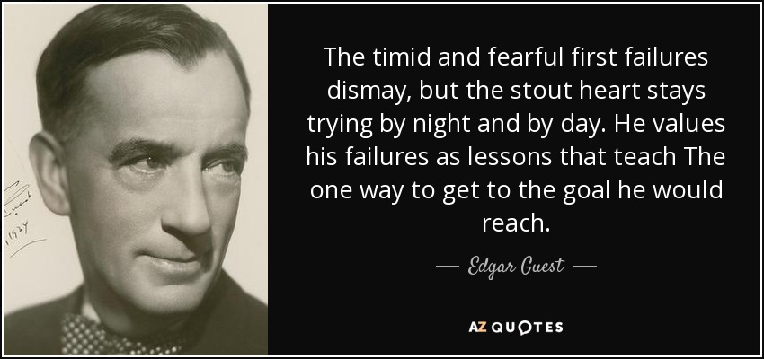 The timid and fearful first failures dismay, but the stout heart stays trying by night and by day. He values his failures as lessons that teach The one way to get to the goal he would reach. - Edgar Guest