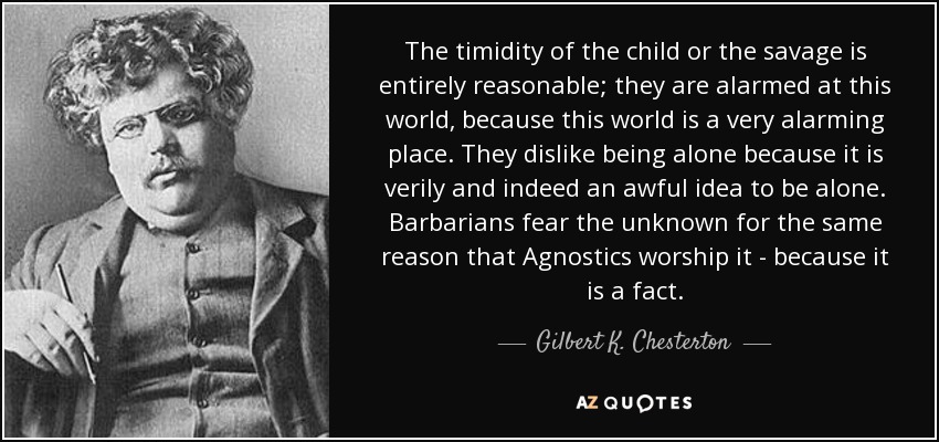 The timidity of the child or the savage is entirely reasonable; they are alarmed at this world, because this world is a very alarming place. They dislike being alone because it is verily and indeed an awful idea to be alone. Barbarians fear the unknown for the same reason that Agnostics worship it - because it is a fact. - Gilbert K. Chesterton