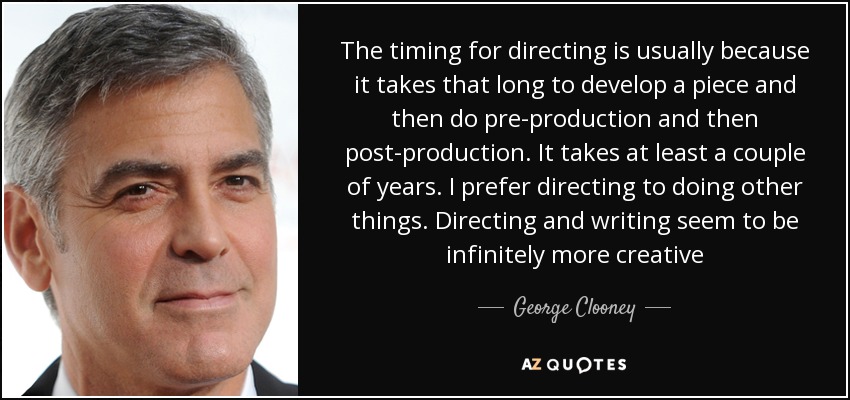 The timing for directing is usually because it takes that long to develop a piece and then do pre-production and then post-production. It takes at least a couple of years. I prefer directing to doing other things. Directing and writing seem to be infinitely more creative - George Clooney