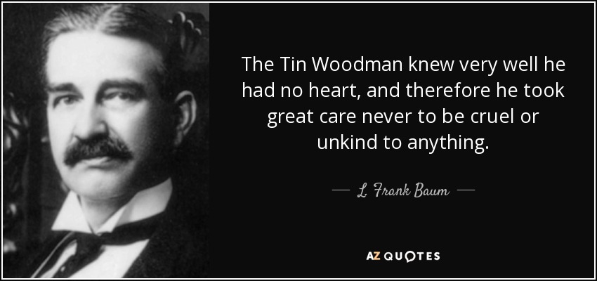 The Tin Woodman knew very well he had no heart, and therefore he took great care never to be cruel or unkind to anything. - L. Frank Baum