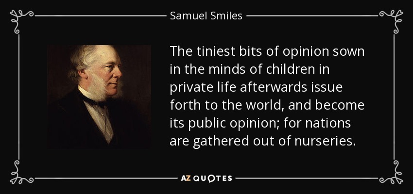 The tiniest bits of opinion sown in the minds of children in private life afterwards issue forth to the world, and become its public opinion; for nations are gathered out of nurseries. - Samuel Smiles