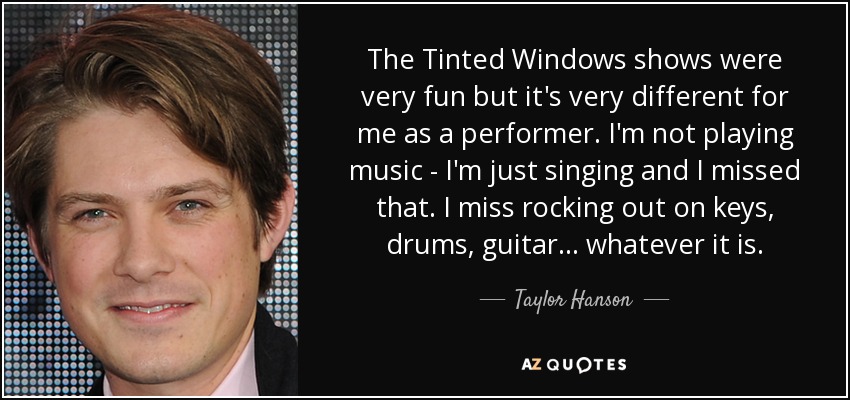 The Tinted Windows shows were very fun but it's very different for me as a performer. I'm not playing music - I'm just singing and I missed that. I miss rocking out on keys, drums, guitar... whatever it is. - Taylor Hanson