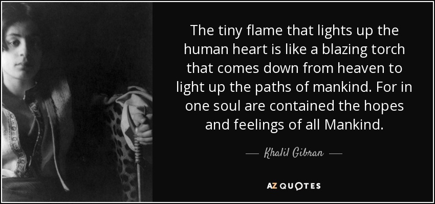 The tiny flame that lights up the human heart is like a blazing torch that comes down from heaven to light up the paths of mankind. For in one soul are contained the hopes and feelings of all Mankind. - Khalil Gibran