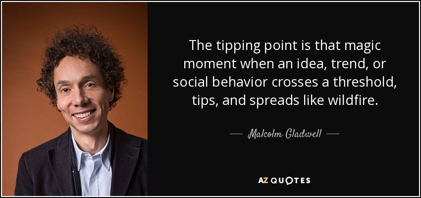 The tipping point is that magic moment when an idea, trend, or social behavior crosses a threshold, tips, and spreads like wildfire. - Malcolm Gladwell