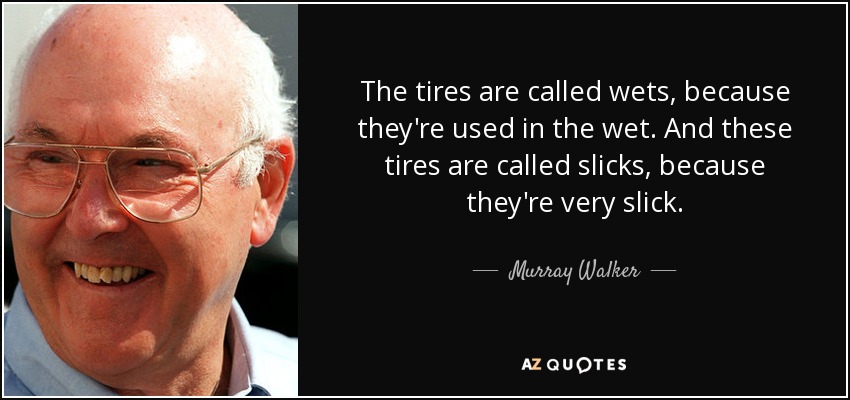 The tires are called wets, because they're used in the wet. And these tires are called slicks, because they're very slick. - Murray Walker