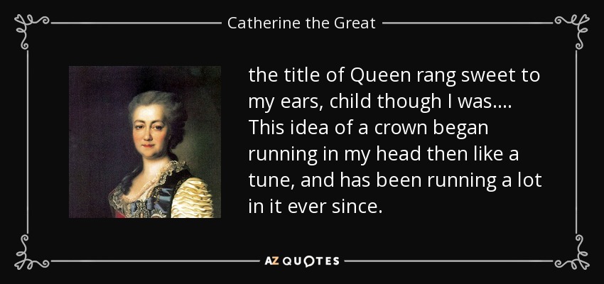 the title of Queen rang sweet to my ears, child though I was. ... This idea of a crown began running in my head then like a tune, and has been running a lot in it ever since. - Catherine the Great