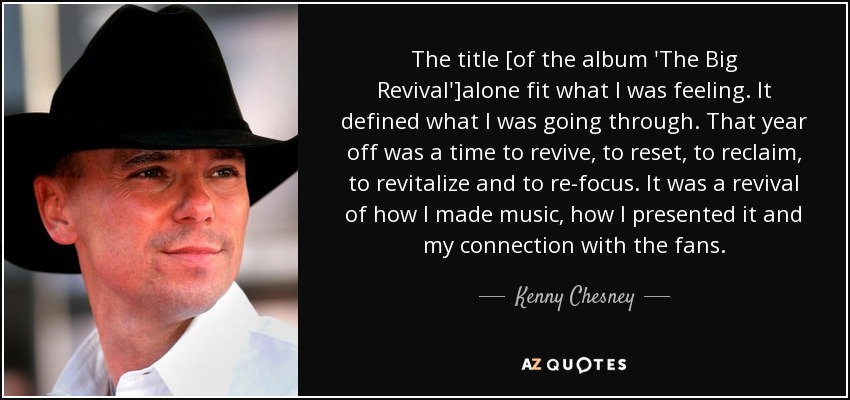 The title [of the album 'The Big Revival']alone fit what I was feeling. It defined what I was going through. That year off was a time to revive, to reset, to reclaim, to revitalize and to re-focus. It was a revival of how I made music, how I presented it and my connection with the fans. - Kenny Chesney