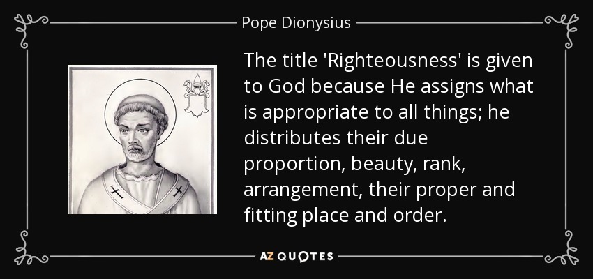 The title 'Righteousness' is given to God because He assigns what is appropriate to all things; he distributes their due proportion, beauty, rank, arrangement, their proper and fitting place and order. - Pope Dionysius