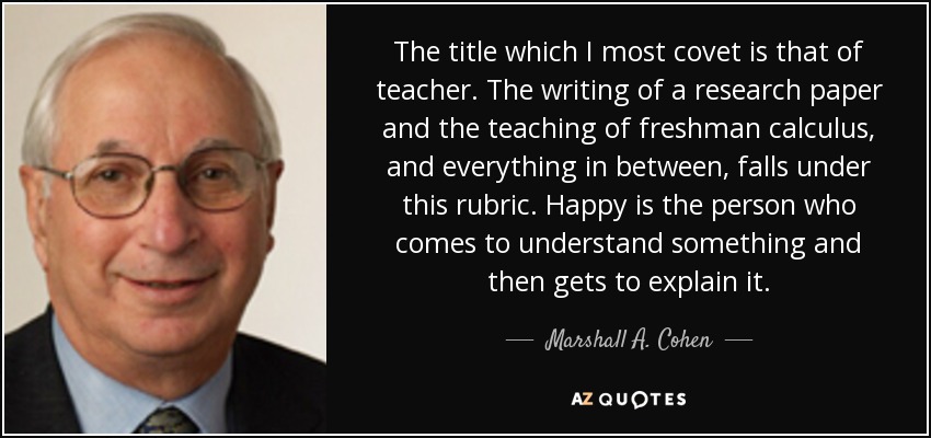 The title which I most covet is that of teacher. The writing of a research paper and the teaching of freshman calculus, and everything in between, falls under this rubric. Happy is the person who comes to understand something and then gets to explain it. - Marshall A. Cohen