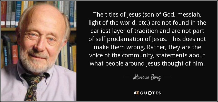 The titles of Jesus (son of God, messiah, light of the world, etc.) are not found in the earliest layer of tradition and are not part of self proclamation of Jesus. This does not make them wrong. Rather, they are the voice of the community, statements about what people around Jesus thought of him. - Marcus Borg