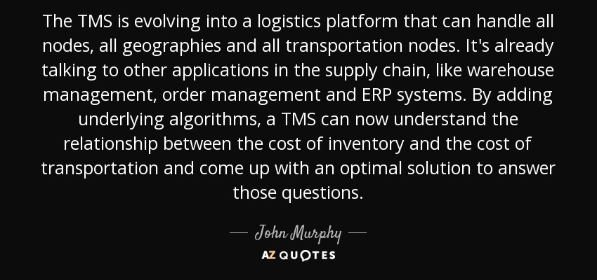 The TMS is evolving into a logistics platform that can handle all nodes, all geographies and all transportation nodes. It's already talking to other applications in the supply chain, like warehouse management, order management and ERP systems. By adding underlying algorithms, a TMS can now understand the relationship between the cost of inventory and the cost of transportation and come up with an optimal solution to answer those questions. - John Murphy