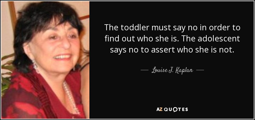 The toddler must say no in order to find out who she is. The adolescent says no to assert who she is not. - Louise J. Kaplan