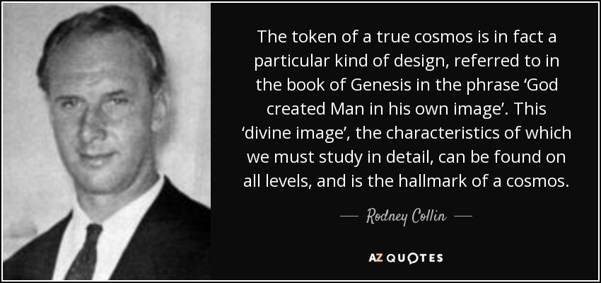 The token of a true cosmos is in fact a particular kind of design, referred to in the book of Genesis in the phrase ‘God created Man in his own image’. This ‘divine image’, the characteristics of which we must study in detail, can be found on all levels, and is the hallmark of a cosmos. - Rodney Collin