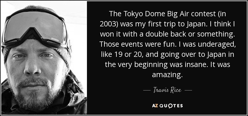 The Tokyo Dome Big Air contest (in 2003) was my first trip to Japan. I think I won it with a double back or something. Those events were fun. I was underaged, like 19 or 20, and going over to Japan in the very beginning was insane. It was amazing. - Travis Rice