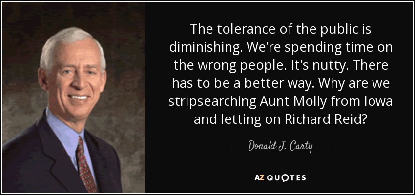 The tolerance of the public is diminishing. We're spending time on the wrong people. It's nutty. There has to be a better way. Why are we stripsearching Aunt Molly from Iowa and letting on Richard Reid? - Donald J. Carty