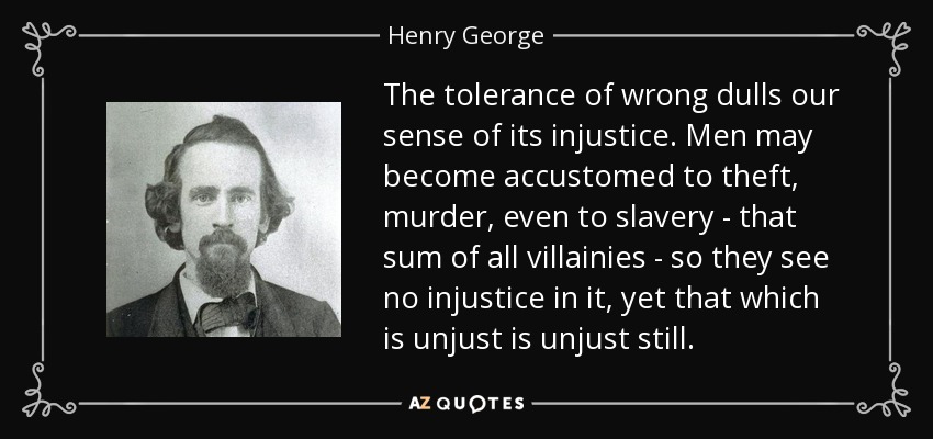 The tolerance of wrong dulls our sense of its injustice. Men may become accustomed to theft, murder, even to slavery - that sum of all villainies - so they see no injustice in it, yet that which is unjust is unjust still. - Henry George
