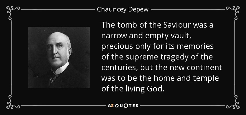 The tomb of the Saviour was a narrow and empty vault, precious only for its memories of the supreme tragedy of the centuries, but the new continent was to be the home and temple of the living God. - Chauncey Depew