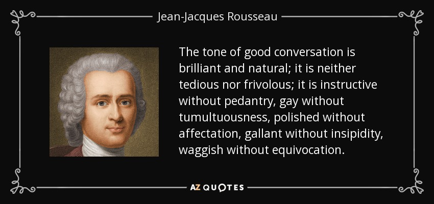 The tone of good conversation is brilliant and natural; it is neither tedious nor frivolous; it is instructive without pedantry, gay without tumultuousness, polished without affectation, gallant without insipidity, waggish without equivocation. - Jean-Jacques Rousseau