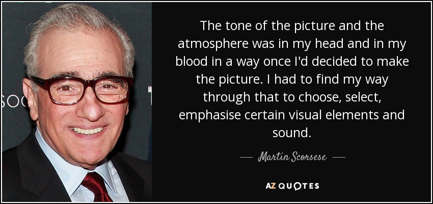 The tone of the picture and the atmosphere was in my head and in my blood in a way once I'd decided to make the picture. I had to find my way through that to choose, select, emphasise certain visual elements and sound. - Martin Scorsese