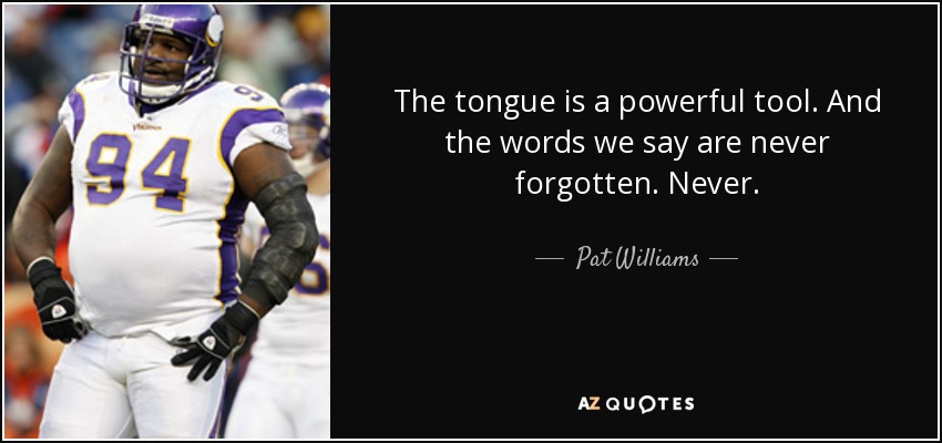 The tongue is a powerful tool. And the words we say are never forgotten. Never. - Pat Williams