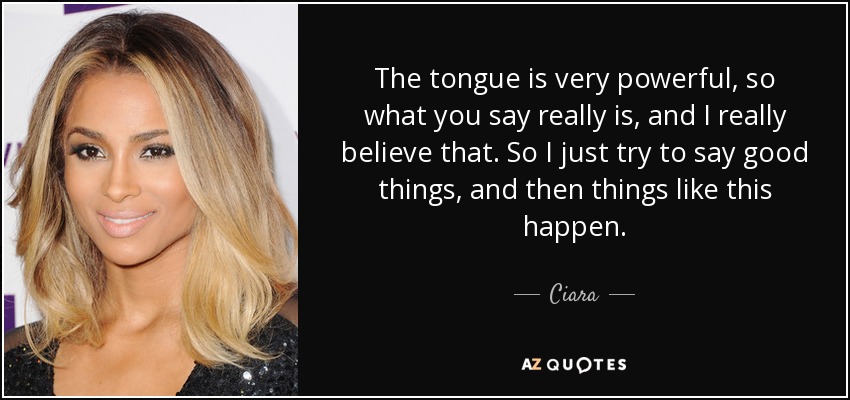The tongue is very powerful, so what you say really is, and I really believe that. So I just try to say good things, and then things like this happen. - Ciara
