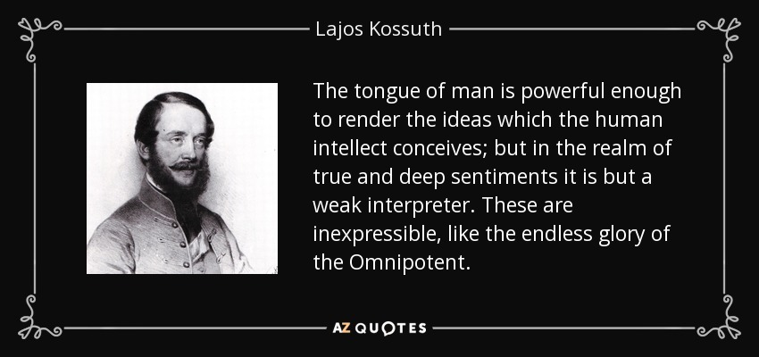 The tongue of man is powerful enough to render the ideas which the human intellect conceives; but in the realm of true and deep sentiments it is but a weak interpreter. These are inexpressible, like the endless glory of the Omnipotent. - Lajos Kossuth