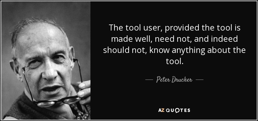 The tool user, provided the tool is made well, need not, and indeed should not, know anything about the tool. - Peter Drucker