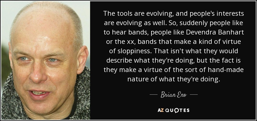 The tools are evolving, and people's interests are evolving as well. So, suddenly people like to hear bands, people like Devendra Banhart or the xx, bands that make a kind of virtue of sloppiness. That isn't what they would describe what they're doing, but the fact is they make a virtue of the sort of hand-made nature of what they're doing. - Brian Eno