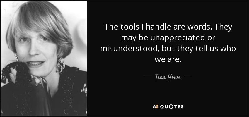 The tools I handle are words. They may be unappreciated or misunderstood, but they tell us who we are. - Tina Howe