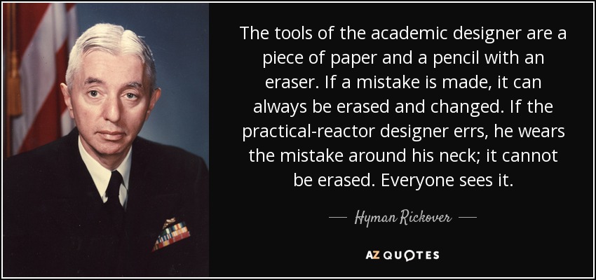 The tools of the academic designer are a piece of paper and a pencil with an eraser. If a mistake is made, it can always be erased and changed. If the practical-reactor designer errs, he wears the mistake around his neck; it cannot be erased. Everyone sees it. - Hyman Rickover