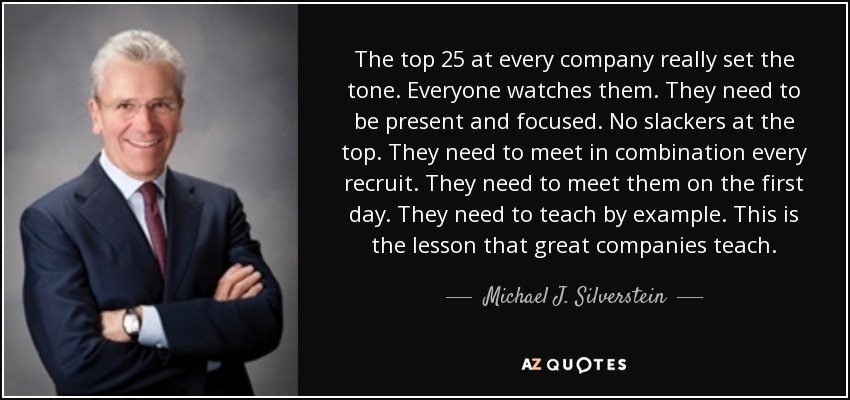 The top 25 at every company really set the tone. Everyone watches them. They need to be present and focused. No slackers at the top. They need to meet in combination every recruit. They need to meet them on the first day. They need to teach by example. This is the lesson that great companies teach. - Michael J. Silverstein
