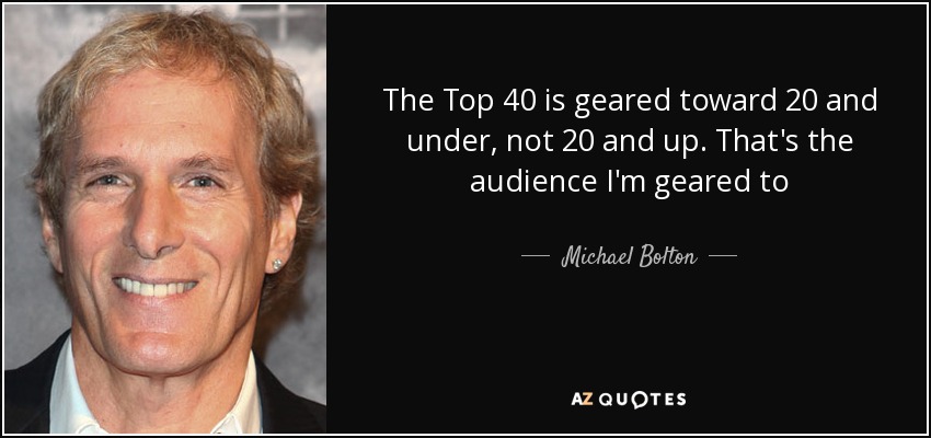 The Top 40 is geared toward 20 and under, not 20 and up. That's the audience I'm geared to - Michael Bolton