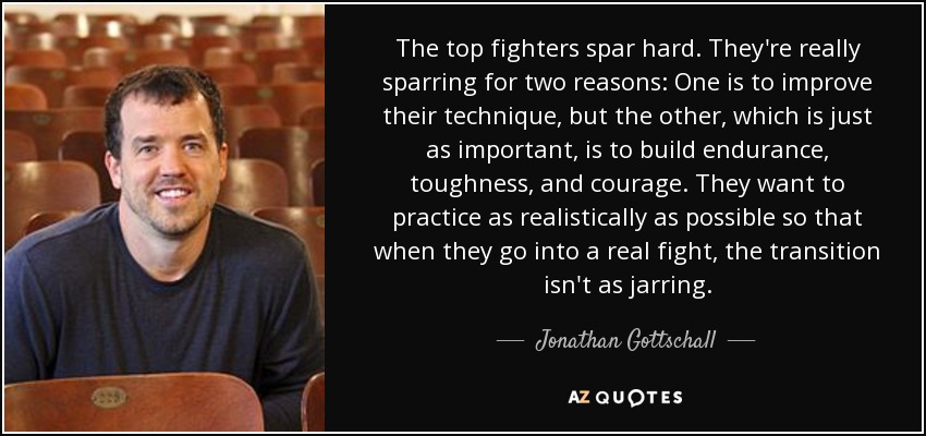 The top fighters spar hard. They're really sparring for two reasons: One is to improve their technique, but the other, which is just as important, is to build endurance, toughness, and courage. They want to practice as realistically as possible so that when they go into a real fight, the transition isn't as jarring. - Jonathan Gottschall