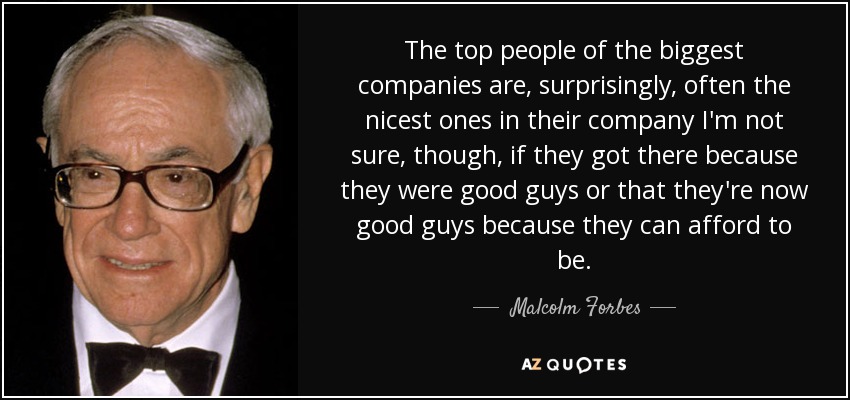 The top people of the biggest companies are, surprisingly, often the nicest ones in their company I'm not sure, though, if they got there because they were good guys or that they're now good guys because they can afford to be. - Malcolm Forbes