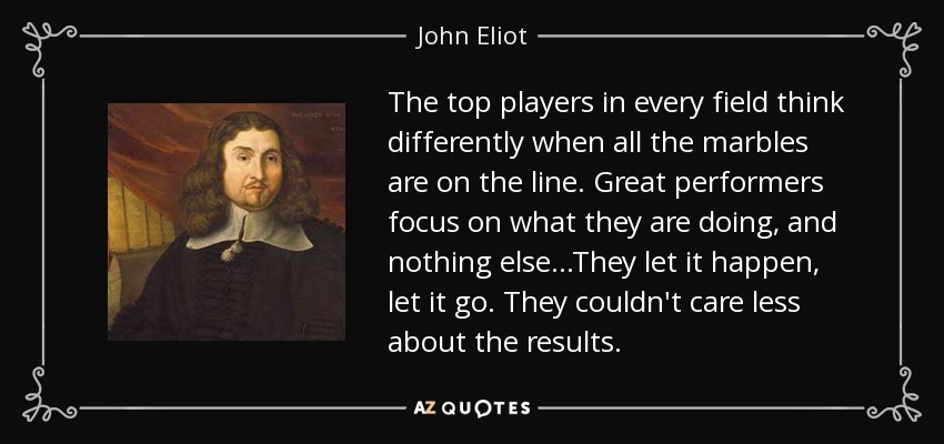 The top players in every field think differently when all the marbles are on the line. Great performers focus on what they are doing, and nothing else...They let it happen, let it go. They couldn't care less about the results. - John Eliot