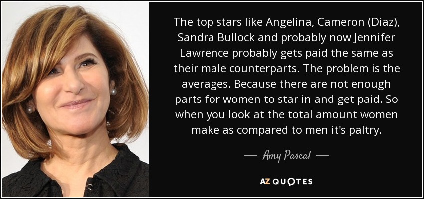 The top stars like Angelina, Cameron (Diaz), Sandra Bullock and probably now Jennifer Lawrence probably gets paid the same as their male counterparts. The problem is the averages. Because there are not enough parts for women to star in and get paid. So when you look at the total amount women make as compared to men it's paltry. - Amy Pascal
