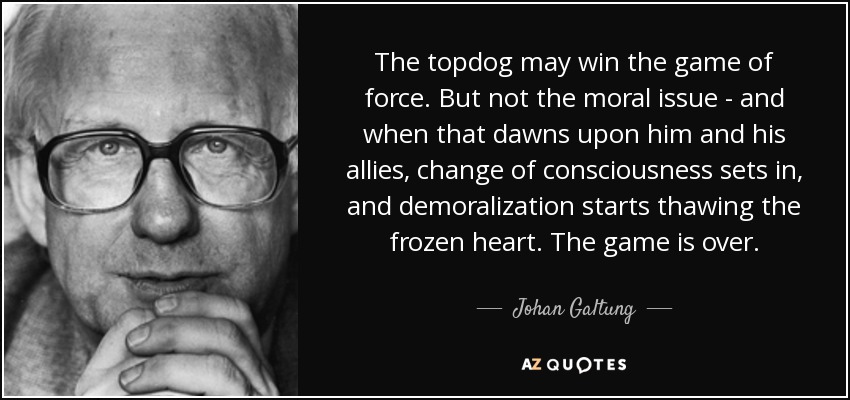 The topdog may win the game of force. But not the moral issue - and when that dawns upon him and his allies, change of consciousness sets in, and demoralization starts thawing the frozen heart. The game is over. - Johan Galtung