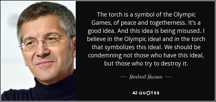 The torch is a symbol of the Olympic Games, of peace and togetherness. It's a good idea. And this idea is being misused. I believe in the Olympic ideal and in the torch that symbolizes this ideal. We should be condemning not those who have this ideal, but those who try to destroy it. - Herbert Hainer