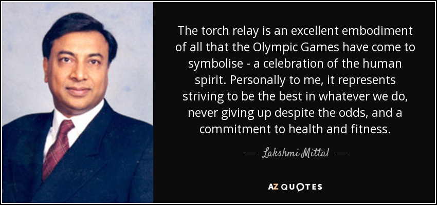 The torch relay is an excellent embodiment of all that the Olympic Games have come to symbolise - a celebration of the human spirit. Personally to me, it represents striving to be the best in whatever we do, never giving up despite the odds, and a commitment to health and fitness. - Lakshmi Mittal