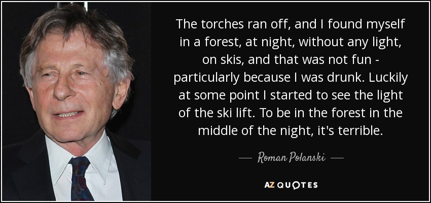 The torches ran off, and I found myself in a forest, at night, without any light, on skis, and that was not fun - particularly because I was drunk. Luckily at some point I started to see the light of the ski lift. To be in the forest in the middle of the night, it's terrible. - Roman Polanski