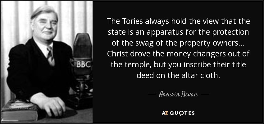 The Tories always hold the view that the state is an apparatus for the protection of the swag of the property owners ... Christ drove the money changers out of the temple, but you inscribe their title deed on the altar cloth. - Aneurin Bevan