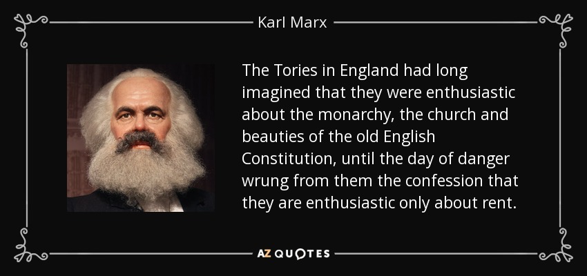 The Tories in England had long imagined that they were enthusiastic about the monarchy, the church and beauties of the old English Constitution, until the day of danger wrung from them the confession that they are enthusiastic only about rent. - Karl Marx