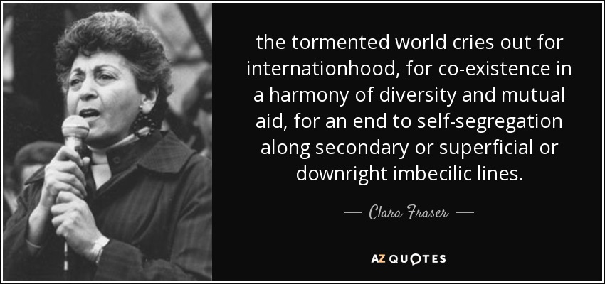 the tormented world cries out for internationhood, for co-existence in a harmony of diversity and mutual aid, for an end to self-segregation along secondary or superficial or downright imbecilic lines. - Clara Fraser