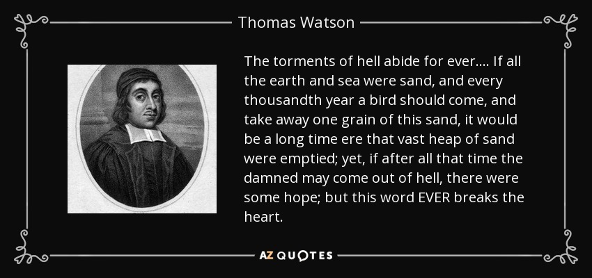 The torments of hell abide for ever.... If all the earth and sea were sand, and every thousandth year a bird should come, and take away one grain of this sand, it would be a long time ere that vast heap of sand were emptied; yet, if after all that time the damned may come out of hell, there were some hope; but this word EVER breaks the heart. - Thomas Watson